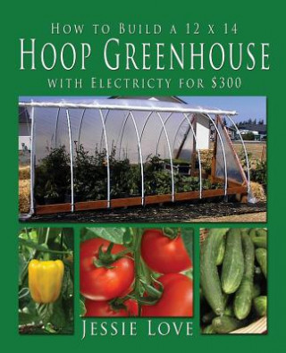 Kniha How to Build a 12 x 14 HOOP GREENHOUSE with Electricity for $300 JESSIE LOVE