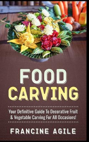 Könyv Food Carving: Your Definitive Guide to Decorative Fruit & Vegetable Carving for All Occasions! Francine Agile