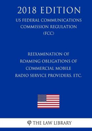 Book Reexamination of Roaming Obligations of Commercial Mobile Radio Service Providers, etc. (US Federal Communications Commission Regulation) (FCC) (2018 The Law Library