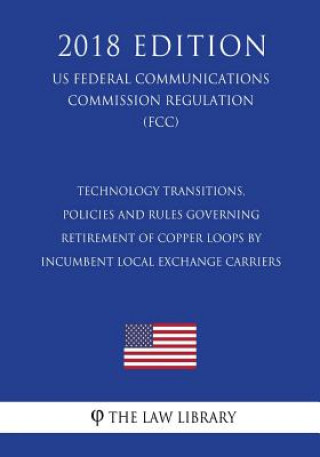 Kniha Technology Transitions, Policies and Rules Governing Retirement of Copper Loops by Incumbent Local Exchange Carriers (US Federal Communications Commis The Law Library