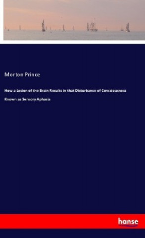 Kniha How a Lesion of the Brain Results in that Disturbance of Consciousness Known as Sensory Aphasia Morton Prince