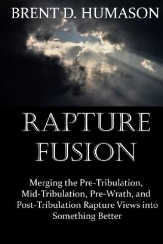 Knjiga Rapture Fusion: Merging the Pre-Tribulation, Mid-Tribulation, Pre-Wrath, and Post-Tribulation Rapture Views into Something Better Brent D Humason