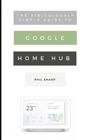 Kniha The Ridiculously Simple Guide to Google Home Hub: A Practical Guide to Setting Up a Smart Home Phil Sharp