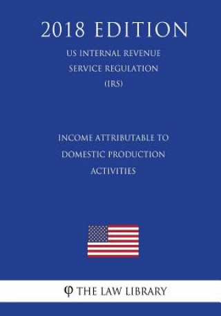 Kniha Income Attributable to Domestic Production Activities (US Internal Revenue Service Regulation) (IRS) (2018 Edition) The Law Library