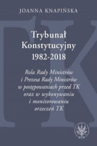 Carte Trybunał Konstytucyjny 1982-2018. Rola Rady Ministrów i Prezesa Rady Ministrów w postępowaniach prze Knapińska Joanna