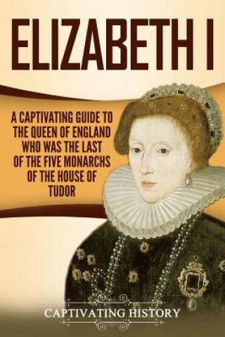 Könyv Elizabeth I: A Captivating Guide to the Queen of England Who Was the Last of the Five Monarchs of the House of Tudor Captivating History