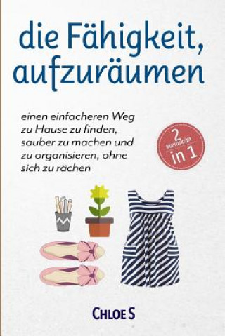 Libro Die Fähigkeit, Aufzuräumen: 2 Manuskripte-Einen Einfacheren Weg Zu Hause Zu Finden, Sauber Zu Machen Und Zu Organisieren, Ohne Sich Zu Rächen: Deu Chloe S