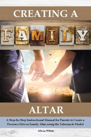 Kniha Creating a Family Altar: A Step-By-Step Instructional Manual for Parents to Create a Presence-Driven Family Altar Using the Tabernacle Model Alicia White