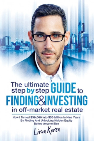 Carte The Ultimate Step by Step Guide to Finding & Investing in Off-Market Real Estate: How I Turned $39,000 Into $50 Million in Nine Years by Finding and U Liran Koren