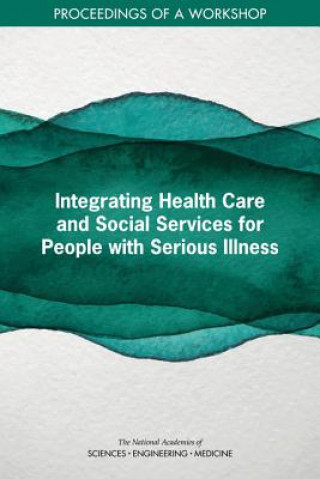 Книга Integrating Health Care and Social Services for People with Serious Illness: Proceedings of a Workshop National Academies Of Sciences Engineeri