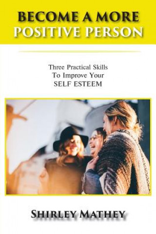 Carte Become a More Positive Person: Three Practical Skills to Improve Your Self Esteem Shirley Mathey
