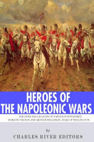 Könyv Heroes of the Napoleonic Wars: The Lives and Legacies of Napoleon Bonaparte, Horatio Nelson and Arthur Wellesley, the Duke of Wellington Charles River Editors