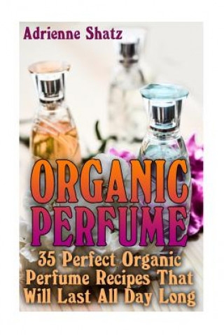 Книга Organic Perfume: 35 Perfect Organic Perfume Recipes That Will Last All Day Long: (Aromatherapy, Essential Oils, Homemade Perfume) Adrienne Shatz