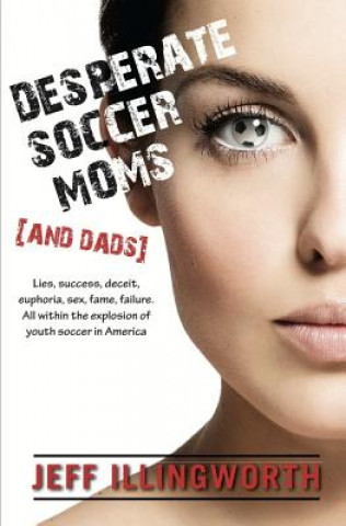 Kniha Desperate Soccer Moms (and Dads): Lies, Success, Deceit, Euphoria, Sex, Fame, Failure. All Within the Explosion of Youth Soccer in America. Jeff Illingworth