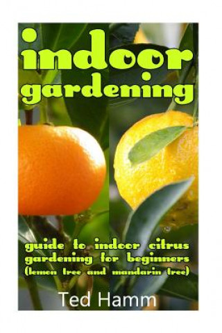 Könyv Indoor Gardening: Guide to Indoor Citrus Gardening For Beginners (Lemon Tree and Mandarin Tree) Ted Hamm