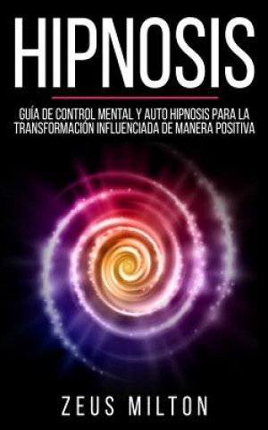 Könyv Hipnosis: Guía de Control Mental Y Auto Hipnosis Para La Transformación Influenciada de Manera Positiva Zeus Milton