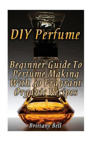 Книга DIY Perfume: Beginner Guide To Perfume Making With 40 Fragrant Organic Recipes Brittany Bell