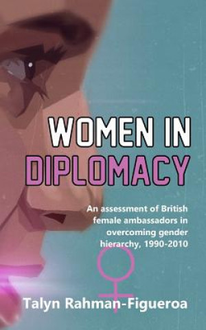 Livre Women in Diplomacy: An assessment of British female ambassadors in overcoming gender hierarchy, 1990-2010 MS Talyn Rahman-Figueroa