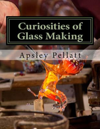 Kniha Curiosities of Glass Making: Processes and Productions of Ancient and Modern Ornamental Glass Manufacture Apsley Pellatt