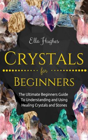 Carte Crystals for Beginners: The Ultimate Beginners Guide To Understanding and Using Healing Crystals and Stones Ella Hughes