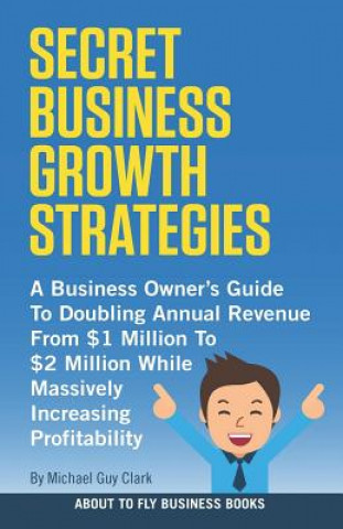 Книга Secret Business Growth Strategies: A Business Owner's Guide to Doubling Annual Revenue from $1 Million to $2 Million While Massively Increasing Profit Michael Guy Clark