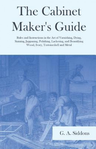 Könyv Cabinet Maker's Guide - Rules and Instructions in the Art of Varnishing, Dying, Staining, Jappaning, Polishing, Lackering, and Beautifying Wood, Ivory G. A. Siddons