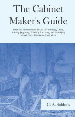 Książka Cabinet Maker's Guide - Rules and Instructions in the Art of Varnishing, Dying, Staining, Jappaning, Polishing, Lackering, and Beautifying Wood, Ivory G. A. Siddons