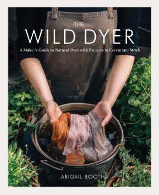 Carte The Wild Dyer: A Maker's Guide to Natural Dyes with Projects to Create and Stitch (Learn How to Forage for Plants, Prepare Textiles f Abigail Booth