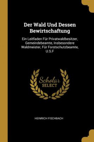 Knjiga Der Wald Und Dessen Bewirtschaftung: Ein Leitfaden Für Privatwaldbesitzer, Gemeindebeamte, Insbesondere Waldmeister, Für Forstschutzbeamte, U.S.F Heinrich Fischbach