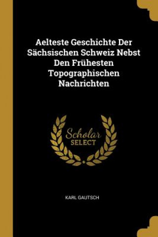 Kniha Aelteste Geschichte Der Sächsischen Schweiz Nebst Den Frühesten Topographischen Nachrichten Karl Gautsch