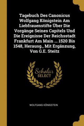 Книга Tagebuch Des Canonicus Wolfgang Königstein Am Liebfrauenstifte Über Die Vorgänge Seines Capitels Und Die Ereignisse Der Reichsstadt Frankfurt Am Main Wolfgang Konigstein