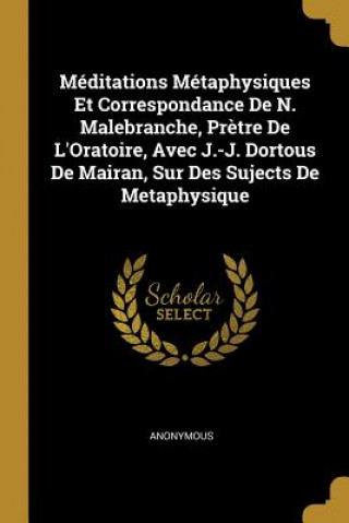 Könyv Méditations Métaphysiques Et Correspondance De N. Malebranche, Pr?tre De L'Oratoire, Avec J.-J. Dortous De Mairan, Sur Des Sujects De Metaphysique 