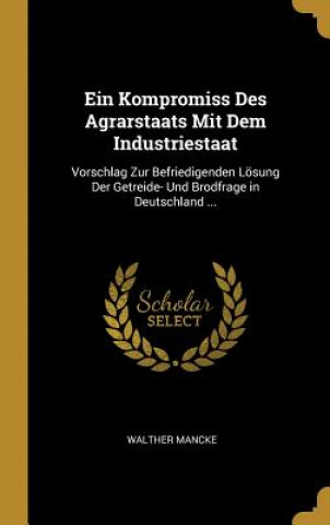 Livre Ein Kompromiss Des Agrarstaats Mit Dem Industriestaat: Vorschlag Zur Befriedigenden Lösung Der Getreide- Und Brodfrage in Deutschland ... Walther Mancke