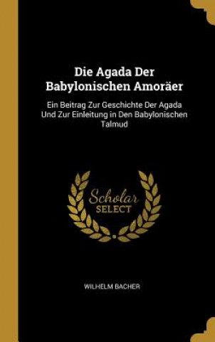 Kniha Die Agada Der Babylonischen Amoräer: Ein Beitrag Zur Geschichte Der Agada Und Zur Einleitung in Den Babylonischen Talmud Wilhelm Bacher