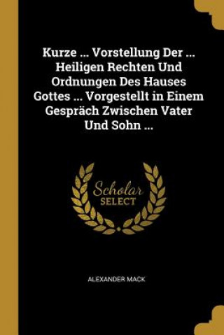 Kniha Kurze ... Vorstellung Der ... Heiligen Rechten Und Ordnungen Des Hauses Gottes ... Vorgestellt in Einem Gespräch Zwischen Vater Und Sohn ... Alexander Mack