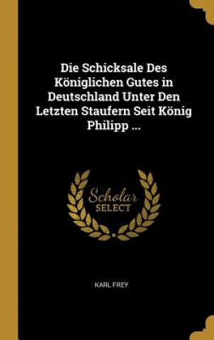 Book Die Schicksale Des Königlichen Gutes in Deutschland Unter Den Letzten Staufern Seit König Philipp ... Karl Frey