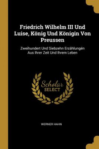 Könyv Friedrich Wilhelm III Und Luise, König Und Königin Von Preussen: Zweihundert Und Siebzehn Erzählungén Aus Ihrer Zeit Und Ihrem Leben Werner Hahn