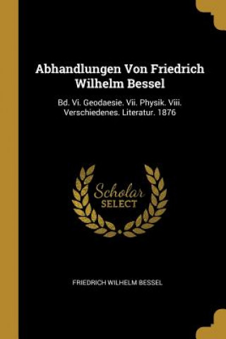 Książka Abhandlungen Von Friedrich Wilhelm Bessel: Bd. VI. Geodaesie. VII. Physik. VIII. Verschiedenes. Literatur. 1876 Friedrich Wilhelm Bessel