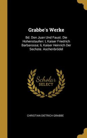 Könyv Grabbe's Werke: Bd. Don Juan Und Faust. Die Hohenstaufen: I, Kaiser Friedrich Barbarossa; II, Kaiser Heinrich Der Sechste. Aschenbröde Christian Dietrich Grabbe