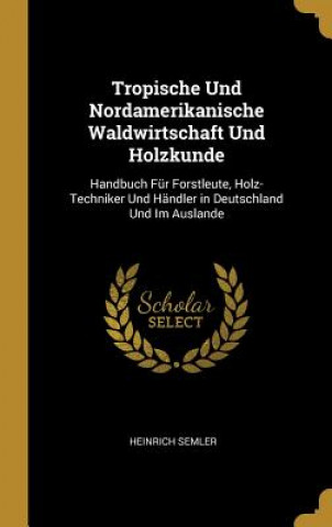 Könyv Tropische Und Nordamerikanische Waldwirtschaft Und Holzkunde: Handbuch Für Forstleute, Holz-Techniker Und Händler in Deutschland Und Im Auslande Heinrich Semler