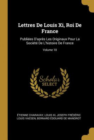 Kniha Lettres De Louis Xi, Roi De France: Publiées D'apr?s Les Originaux Pour La Société De L'histoire De France; Volume 10 Etienne Charavay