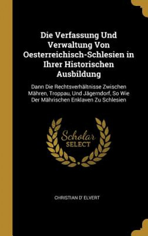 Kniha Die Verfassung Und Verwaltung Von Oesterreichisch-Schlesien in Ihrer Historischen Ausbildung: Dann Die Rechtsverhältnisse Zwischen Mähren, Troppau, Un Christian D' Elvert