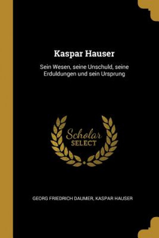 Carte Kaspar Hauser: Sein Wesen, Seine Unschuld, Seine Erduldungen Und Sein Ursprung Georg Friedrich Daumer