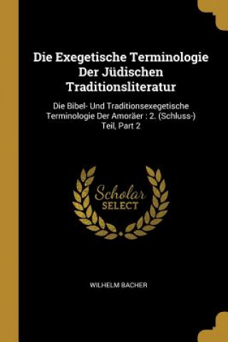 Book Die Exegetische Terminologie Der Jüdischen Traditionsliteratur: Die Bibel- Und Traditionsexegetische Terminologie Der Amoräer: 2. (Schluss-) Teil, Par Wilhelm Bacher