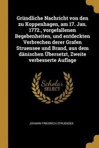 Könyv Gründliche Nachricht Von Den Zu Koppenhagen, Am 17. Jan. 1772., Vorgefallenen Begebenheiten, Und Entdeckten Verbrechen Derer Grafen Struensee Und Bran Johann Friedrich Struensee
