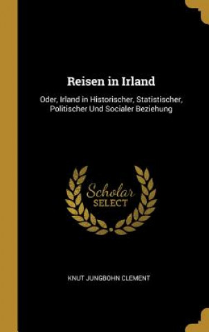 Книга Reisen in Irland: Oder, Irland in Historischer, Statistischer, Politischer Und Socialer Beziehung Knut Jungbohn Clement