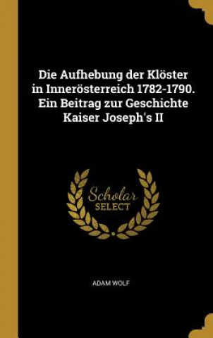 Kniha Die Aufhebung Der Klöster in Innerösterreich 1782-1790. Ein Beitrag Zur Geschichte Kaiser Joseph's II Adam Wolf