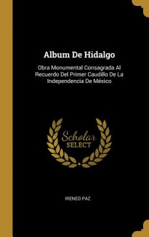 Carte Album De Hidalgo: Obra Monumental Consagrada Al Recuerdo Del Primer Caudillo De La Independencia De México Ireneo Paz