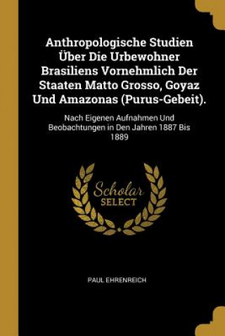 Book Anthropologische Studien Über Die Urbewohner Brasiliens Vornehmlich Der Staaten Matto Grosso, Goyaz Und Amazonas (Purus-Gebeit).: Nach Eigenen Aufnahm Paul Ehrenreich