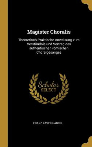 Könyv Magister Choralis: Theoretisch-Praktische Anweisung Zum Verständnis Und Vortrag Des Authentischen Römischen Choralgesanges Franz Xaver Haberl